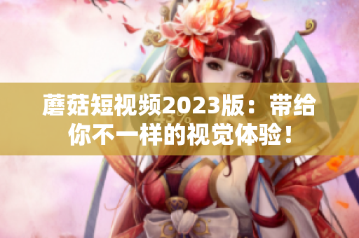 蘑菇短视频2023版：带给你不一样的视觉体验！
