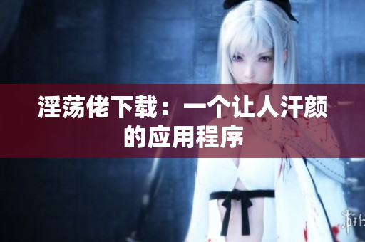 淫荡佬下载：一个让人汗颜的应用程序