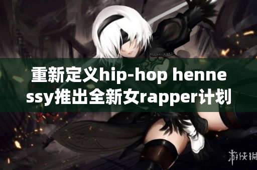 重新定义hip-hop hennessy推出全新女rapper计划