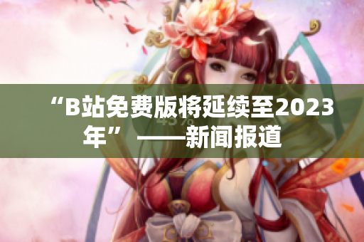 “B站免费版将延续至2023年” ——新闻报道