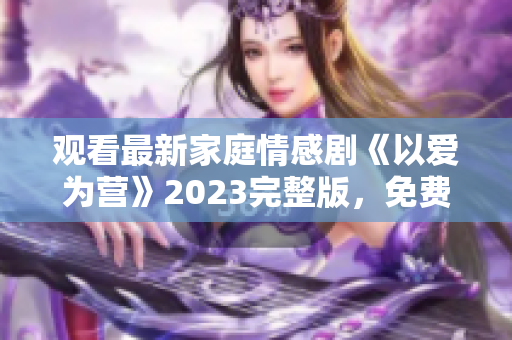 观看最新家庭情感剧《以爱为营》2023完整版，免费在线观看！