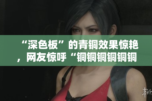 “深色板”的青铜效果惊艳，网友惊呼“铜铜铜铜铜铜铜好大好深”