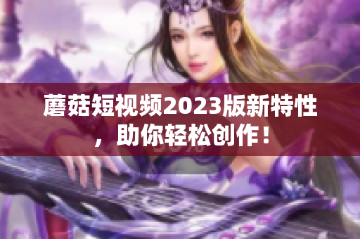蘑菇短视频2023版新特性，助你轻松创作！