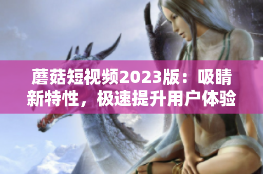 蘑菇短视频2023版：吸睛新特性，极速提升用户体验！