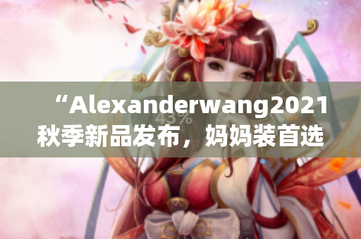 “Alexanderwang2021秋季新品发布，妈妈装首选系列”