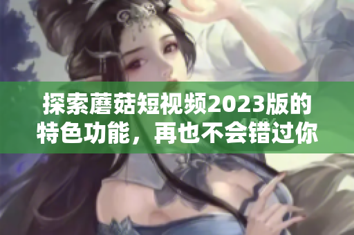 探索蘑菇短视频2023版的特色功能，再也不会错过你感兴趣的内容！