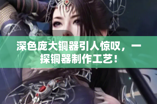 深色庞大铜器引人惊叹，一探铜器制作工艺！