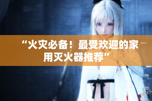 “火灾必备！最受欢迎的家用灭火器推荐”