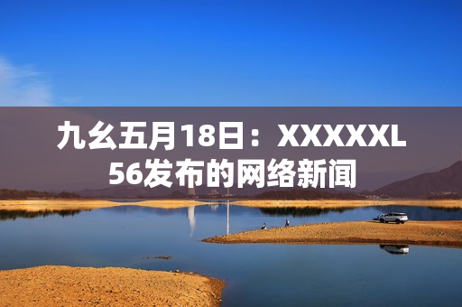 九幺五月18日：XXXXXL56发布的网络新闻