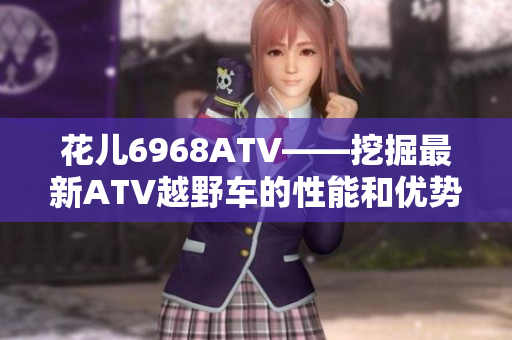 花儿6968ATV——挖掘最新ATV越野车的性能和优势