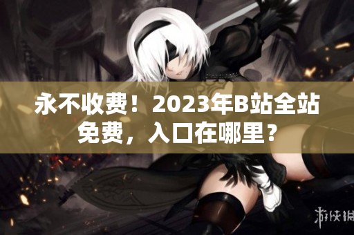 永不收费！2023年B站全站免费，入口在哪里？