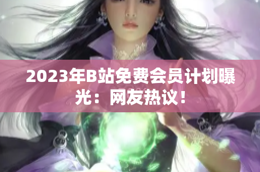 2023年B站免费会员计划曝光：网友热议！