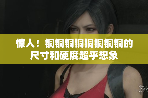 惊人！铜铜铜铜铜铜铜铜的尺寸和硬度超乎想象