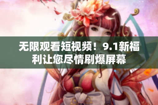 无限观看短视频！9.1新福利让您尽情刷爆屏幕