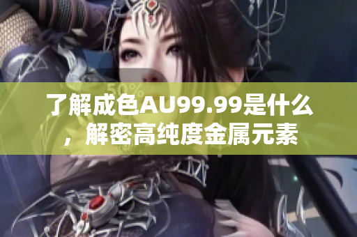 了解成色AU99.99是什么，解密高纯度金属元素
