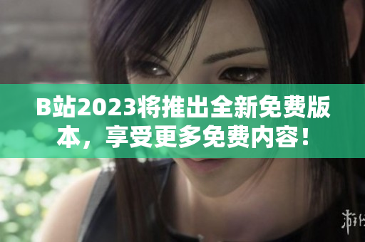 B站2023将推出全新免费版本，享受更多免费内容！