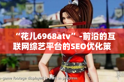 “花儿6968atv”-前沿的互联网综艺平台的SEO优化策略