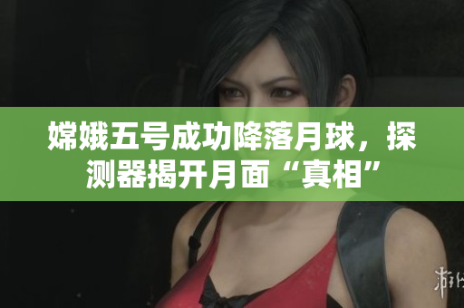 嫦娥五号成功降落月球，探测器揭开月面“真相”