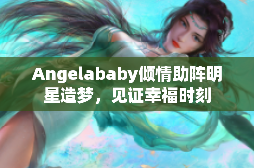 Angelababy倾情助阵明星造梦，见证幸福时刻