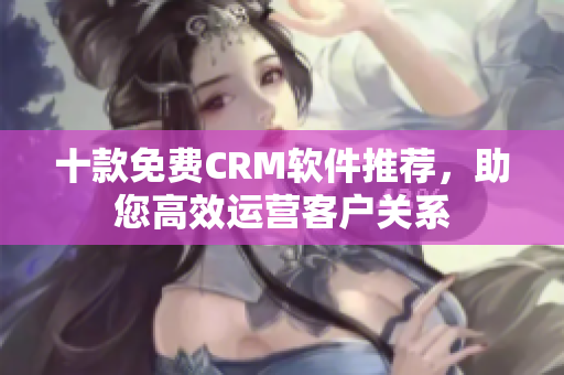 十款免费CRM软件推荐，助您高效运营客户关系