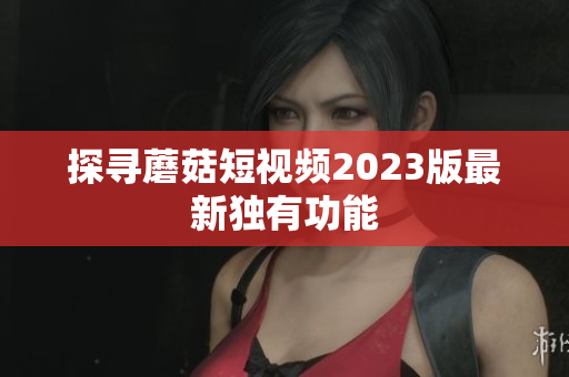 探寻蘑菇短视频2023版最新独有功能
