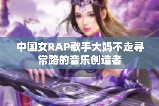 中国女RAP歌手大妈不走寻常路的音乐创造者