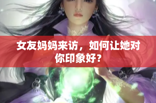 女友妈妈来访，如何让她对你印象好？
