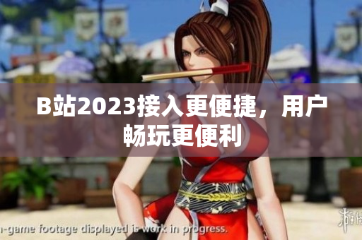B站2023接入更便捷，用户畅玩更便利