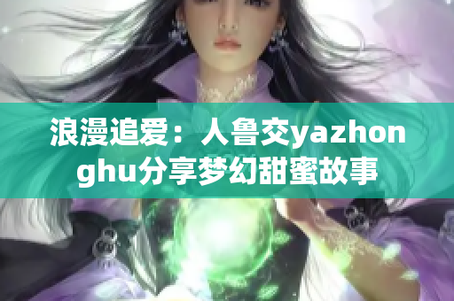 浪漫追爱：人鲁交yazhonghu分享梦幻甜蜜故事