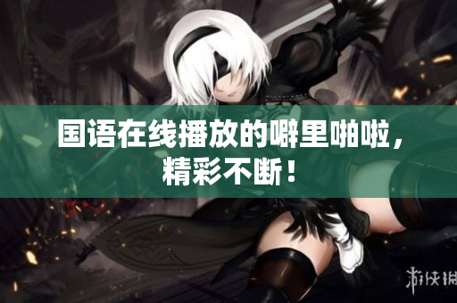 国语在线播放的噼里啪啦，精彩不断！