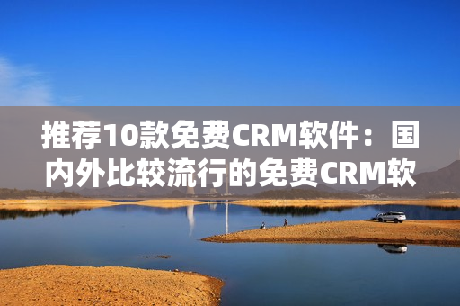 推荐10款免费CRM软件：国内外比较流行的免费CRM软件排行！