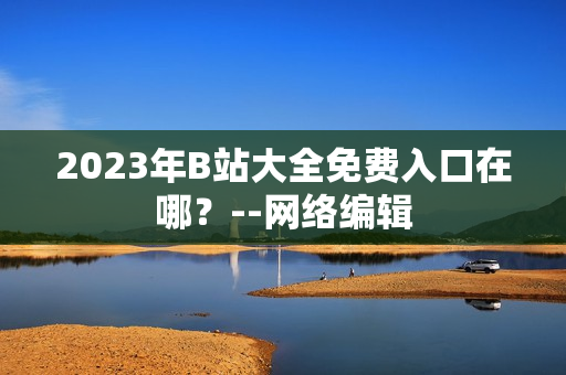 2023年B站大全免费入口在哪？--网络编辑