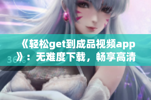 《轻松get到成品视频app》：无难度下载，畅享高清好片