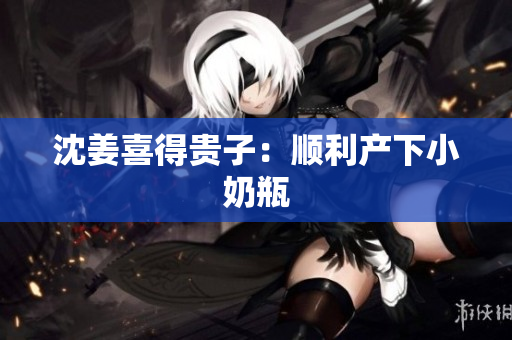 沈姜喜得贵子：顺利产下小奶瓶