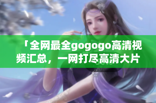 「全网最全gogogo高清视频汇总，一网打尽高清大片！」