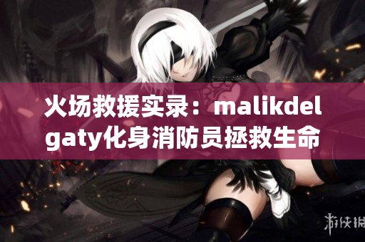 火场救援实录：malikdelgaty化身消防员拯救生命