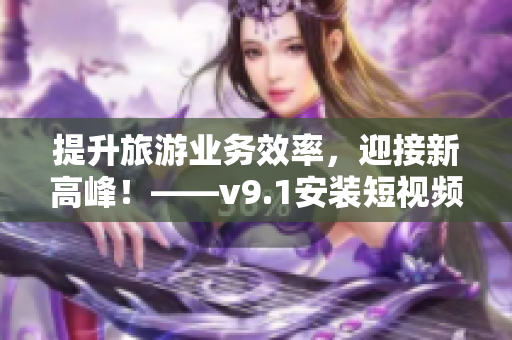 提升旅游业务效率，迎接新高峰！——v9.1安装短视频素材攻略