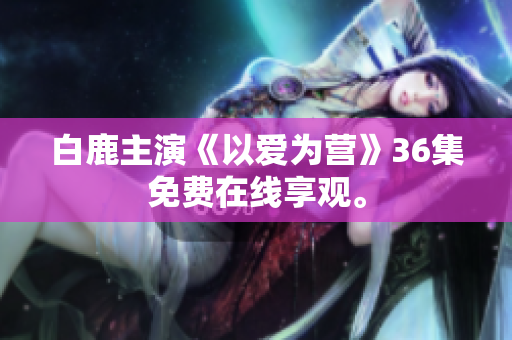 白鹿主演《以爱为营》36集免费在线享观。