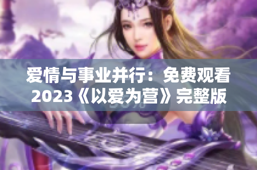 爱情与事业并行：免费观看2023《以爱为营》完整版