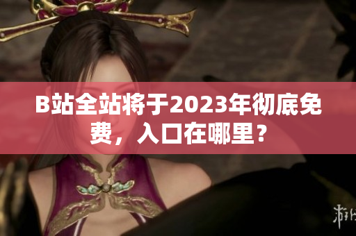 B站全站将于2023年彻底免费，入口在哪里？