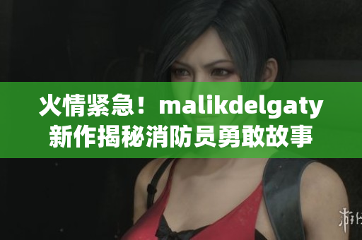 火情紧急！malikdelgaty新作揭秘消防员勇敢故事