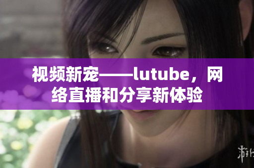 视频新宠——lutube，网络直播和分享新体验