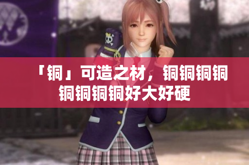 「铜」可造之材，铜铜铜铜铜铜铜铜好大好硬