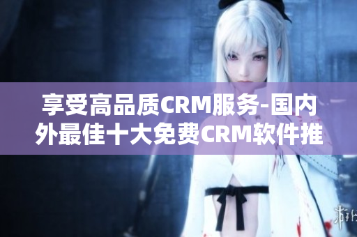 享受高品质CRM服务-国内外最佳十大免费CRM软件推荐!