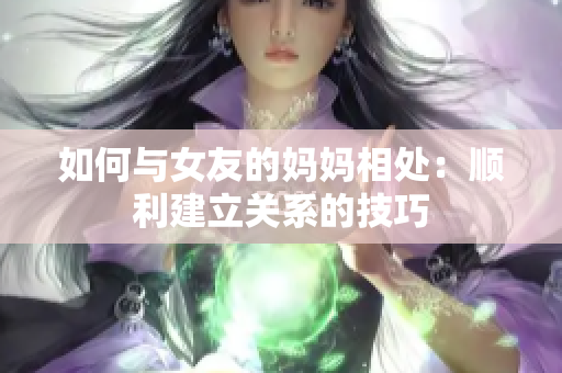 如何与女友的妈妈相处：顺利建立关系的技巧