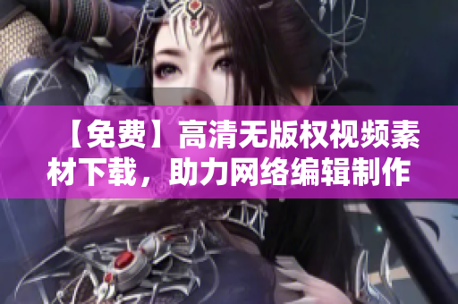 【免费】高清无版权视频素材下载，助力网络编辑制作优质文章