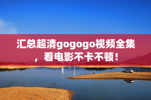 汇总超清gogogo视频全集，看电影不卡不顿！