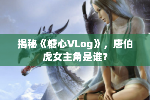 揭秘《糖心VLog》，唐伯虎女主角是谁？