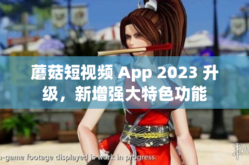蘑菇短视频 App 2023 升级，新增强大特色功能