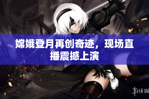 嫦娥登月再创奇迹，现场直播震撼上演